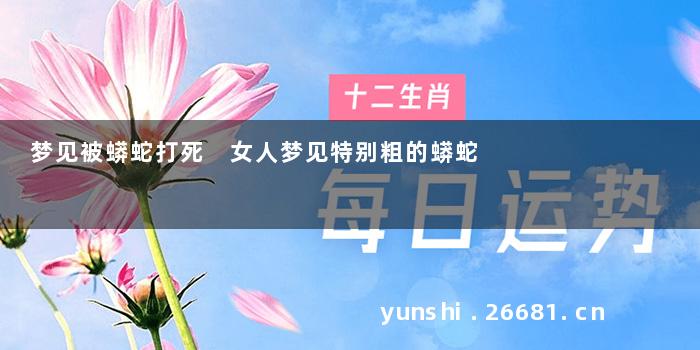 梦见被蟒蛇打死 女人梦见特别粗的蟒蛇